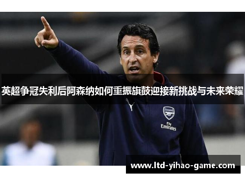 英超争冠失利后阿森纳如何重振旗鼓迎接新挑战与未来荣耀 英超争冠失利后阿森纳如何重振旗鼓迎接新挑战与未来荣耀