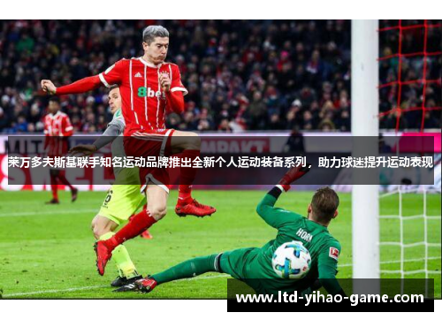 莱万多夫斯基联手知名运动品牌推出全新个人运动装备系列,助力球迷提升运动表现 莱万多夫斯基联手知名运动品牌推出全新个人运动装备系列,助力球迷提升运动表现